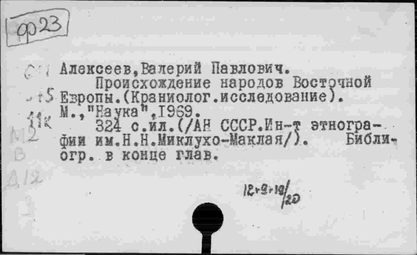 ﻿
Алексеев,Валерий Павлович.
Происхождение народов Восточной Европы.(Кра ниолог.и селедование). М.,"Наука",1969.
324 с.ил.(/АН СССР.Ин-т этнографии им.Н.Н.Миклухо-Маклая/). Библи-огр. в конце глав.